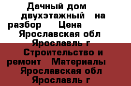 Дачный дом 6*7,двухэтажный, (на разбор ) › Цена ­ 35 000 - Ярославская обл., Ярославль г. Строительство и ремонт » Материалы   . Ярославская обл.,Ярославль г.